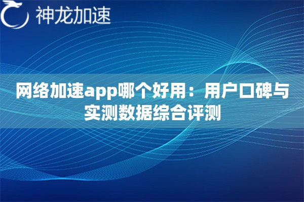 网络加速app哪个好用:用户口碑与实测数据综合评测 网络加速app哪个好用:用户口碑与实测数据综合评测