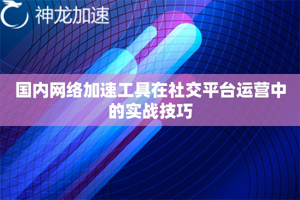 国内网络加速工具在社交平台运营中的实战技巧 国内网络加速工具在社交平台运营中的实战技巧