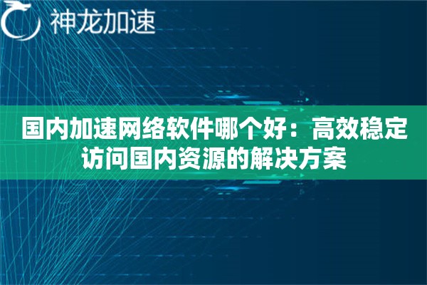 国内加速网络软件哪个好:高效稳定访问国内资源的解决方案 国内加速网络软件哪个好:高效稳定访问国内资源的解决方案