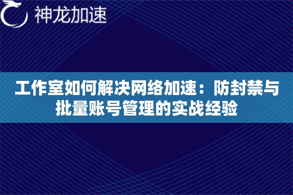 工作室如何解决网络加速:防封禁与批量账号管理的实战经验 工作室如何解决网络加速:防封禁与批量账号管理的实战经验