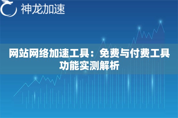网站网络加速工具:免费与付费工具功能实测解析 网站网络加速工具:免费与付费工具功能实测解析