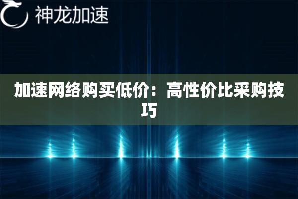 加速网络购买低价:高性价比采购技巧 加速网络购买低价:高性价比采购技巧