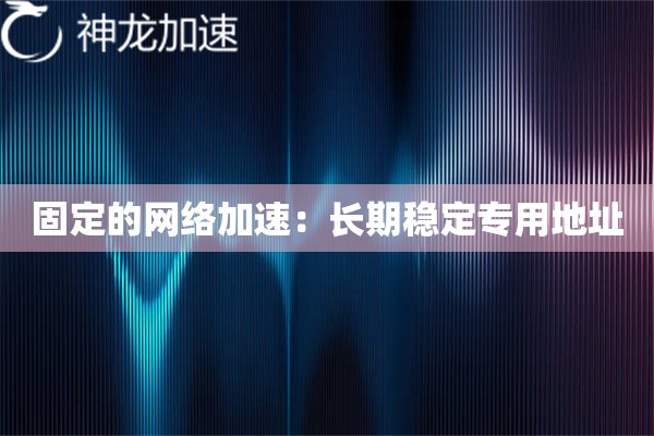 固定的网络加速:长期稳定专用地址 固定的网络加速:长期稳定专用地址