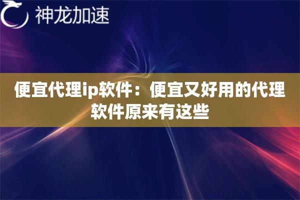便宜代理ip软件:便宜又好用的代理软件原来有这些 便宜代理ip软件:便宜又好用的代理软件原来有这些