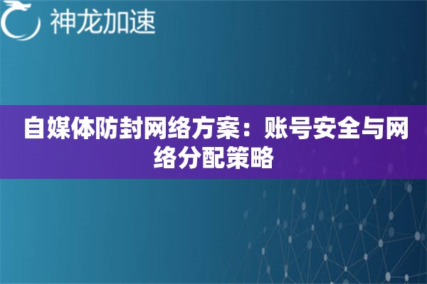 自媒体防封网络方案:账号安全与网络分配策略 自媒体防封网络方案:账号安全与网络分配策略