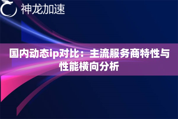 国内动态ip对比：主流服务商特性与性能横向分析