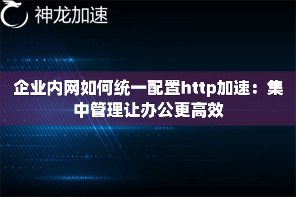 企业内网如何统一配置http加速:集中管理让办公更高效 企业内网如何统一配置http加速:集中管理让办公更高效