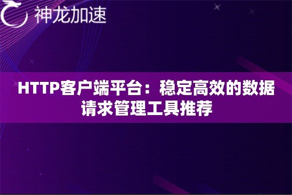 HTTP客户端平台:稳定高效的数据请求管理工具推荐 HTTP客户端平台:稳定高效的数据请求管理工具推荐