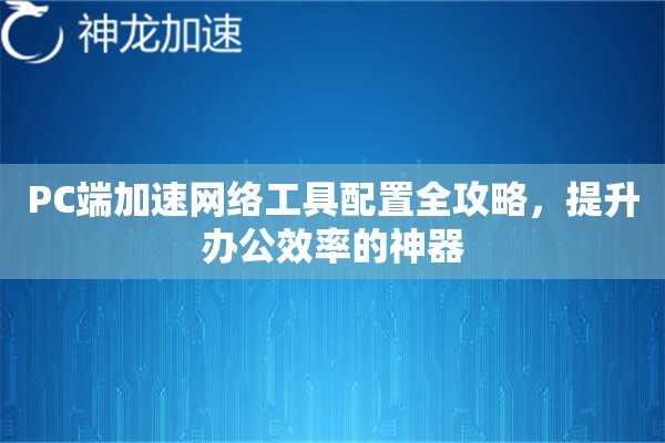 PC端加速网络工具配置全攻略，提升办公效率的神器