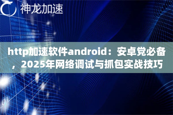 http加速软件android：安卓党必备，2025年网络调试与抓包实战技巧
